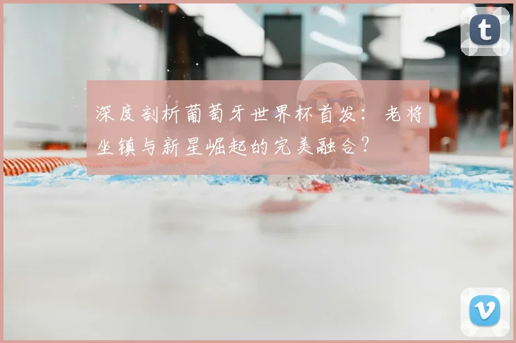 深度剖析葡萄牙世界杯首发：老将坐镇与新星崛起的完美融合？
