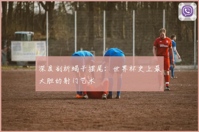 深度剖析蝎子摆尾：世界杯史上最大胆的射门艺术