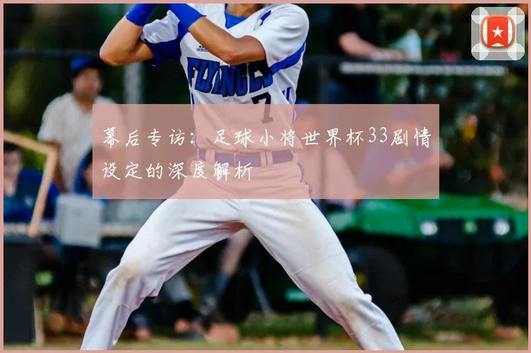 幕后专访：足球小将世界杯33剧情设定的深度解析