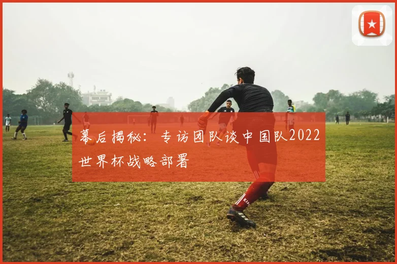 幕后揭秘：专访团队谈中国队2022世界杯战略部署