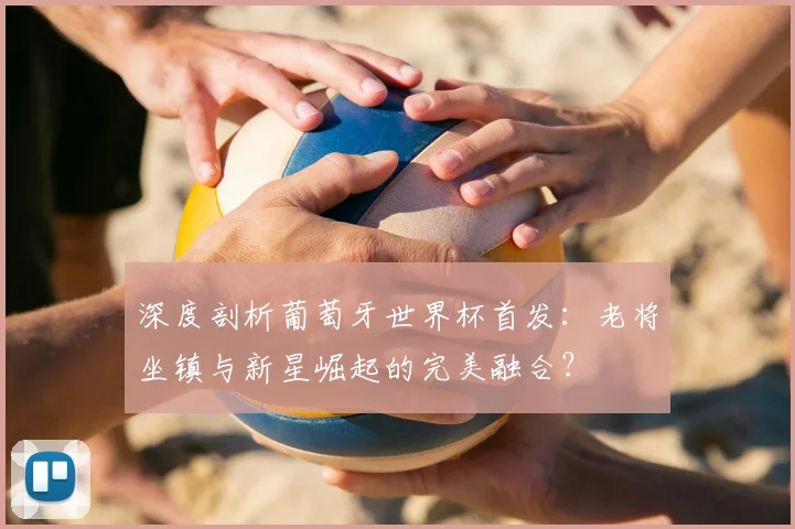 深度剖析葡萄牙世界杯首发：老将坐镇与新星崛起的完美融合？
