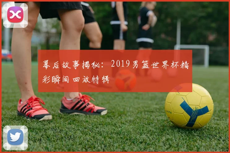 幕后故事揭秘：2019男篮世界杯精彩瞬间回放特辑