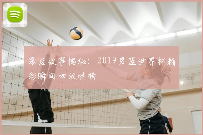 幕后故事揭秘：2019男篮世界杯精彩瞬间回放特辑