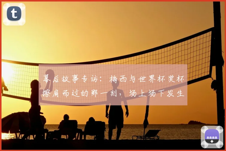 幕后故事专访：梅西与世界杯奖杯擦肩而过的那一刻，场上场下发生了什么？
