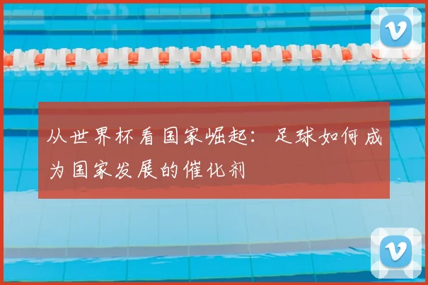从世界杯看国家崛起：足球如何成为国家发展的催化剂